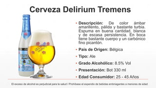 Cerveza Delirium Tremens
▪ Descripción: De color ámbar
amarillento, pálida y bastante turbia.
Espuma en buena cantidad, blanca
y de escasa persistencia. En boca
tiene bastante cuerpo y un carbónico
fino picantón.
▪ País de Origen: Bélgica
▪ Tipo: Ale
▪ Grado Alcohólico: 8.5% Vol
▪ Presentación: Bot 330 ml
▪ Edad Consumidor: 25 - 45 Años
El exceso de alcohol es perjudicial para la salud / Prohíbase el expendio de bebidas embriagantes a menores de edad
 