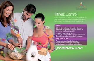 Fitness Control
     Los expertos de NUTRILITE han desarrollado un
     plan ideal para ayudarte a mantener controladas
     las calorías y carbohidratos de tu dieta diaria.

       FiBRa:
       20g de fibra soluble al día ayuda a disminuir
       los niveles de colesterol y azúcar, además de
       promover una buena digestión.
       FitOnUtRiEntE EGCG (Galato epigalocatequina):
       Contribuye a reducir acumulación de grasa.
       FRiJOL DE sOYa:
       ayuda a disminuir las calorías de los
       carbohidratos y tiene gran cantidad de
       isoflavonas, con propiedades antioxidantes.

       ¡COMIENZA HOY!

10
 