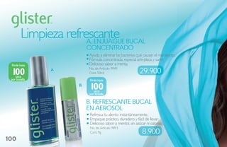 Limpieza refrescante buCal
                       a. eNjuague
                         CoNCeNtrado
                         Ayuda a eliminar las bacterias que causan el mal aliento.
                         Fórmula concentrada, especial anti-placa y sarro
 Rinde hasta             Delicioso sabor a menta.

 100            A        No. de Artículo: 9949
                         Cont. 50ml                        29.900
    usos
 por botella.             Rinde hasta
                     B
                          100
                            usos
                         por botella.

                         b. reFresCaNte buCal
                         eN aerosol
                          Refresca tu aliento instantáneamente.
                          Empaque práctico, duradero y fácil de llevar.
                          Delicioso sabor a mentol, sin azúcar ni calorías.
                          No. de Artículo: 9893
                          Cont. 9g                           8.900
100
 