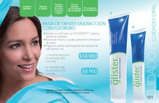 ayudan a          no son




                                                                                                  CUIDADO ORAL
                                                                                        CUIDADO PERSONA
Contiene     Refresca         combatir        abrasivas
sylodent.   tu aliento.       las caries    con el esmalte Promueven la
                             y remover      de tus dientes. remineralización.
                               la placa.                                        C


                Pasta de dieNtes multiaCCióN
                                                                                    D
                CoN Fluoruro
                    Gracias a su fórmula con SYLODENTTM, pule tus
                    dientes sin dañarlos.
                    Remueve el sarro y ayuda a previenir la formación
                    de caries.
                    Mejora tu sonrisa disminuyendo las manchas de
                    café, tabaco y té.

                    C. TAMAÑO REGULAR
                    No. de Artículo: 6833                $14.900
                    Cont. 200g

                    D. TAMAÑO VIAJE
                    No. de Artículo: 1959
                    Cont. 60g                               $8.900


                    *Sylodent, un agente limpiador sumamente efectivo que
                    lustra con suavidad y ayuda a blanquear los dientes.


                                                                                           101
 