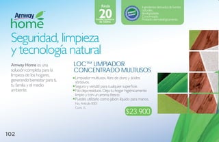 Rinde                 Ingredientes derivados de fuentes

                                                    20
                                                                           naturales.
                                                                           Biodegradable.
                                                                           Concentrado.
                                               botellas rociadoras         Probado dermatológicamente.
                                                    de 500ml.




 Seguridad, limpieza
 y tecnología natural
 amway Home es una              loC™ limPiador
 solución completa para la      CoNCeNtrado multiusos
 limpieza de los hogares,
                                Limpiador multiusos, libre de cloro y ácidos
 generando bienestar para ti,   abrasivos.
 tu familia y el medio          Seguro y versátil para cualquier superficie.
 ambiente.                      No deja residuos. Deja tu hogar higiénicamente
                                limpio y con un aroma fresco.
                                Puedes utilizarlo como jabón líquido para manos.
                                No. Artículo 0001
                                Cont. 1L
                                                                     $23.900


102
 