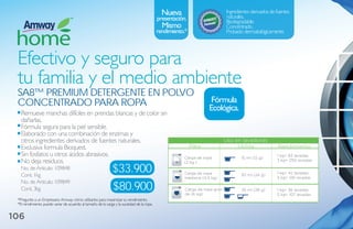 nueva                           Ingredientes derivados de fuentes
                                                                                                                             naturales.
                                                                                           presentación.                     Biodegradable.
                                                                                             mismo                           Concentrado.
                                                                                           rendimiento.*                     Probado dermatológicamente.




 Efectivo y seguro para
 tu familia y el medio ambiente
 sa8™ Premium detergeNte eN Polvo
 CoNCeNtrado Para roPa                                                                                             Fórmula
                                                                                                                  Ecológica.
   Remueve manchas difíciles en prendas blancas y de color sin
   dañarlas.
   Fórmula segura para la piel sensible.
   Elaborado con una combinación de enzimas y
   otros ingredientes derivados de fuentes naturales.                                                                     Uso en lavadoras
   Exclusiva formula Bioquest.                                                                             Para                Utiliza                  Rendimiento
   Sin fosfatos u otros ácidos abrasivos.                                                              Carga de ropa                15 ml (12 g)
                                                                                                                                                       1 kg= 83 lavadas
   No deja residuos.                                                                                   (2 kg )
                                                                                                                                                       3 kg= 250 lavadas

   No. de Artículo: 109848
   Cont. 1kg
                                                              $33.900                                  Carga de ropa                30 ml (24 g)       1 kg= 42 lavadas
                                                                                                       mediana (4.5 kg)                                3 kg= 126 lavadas

                                                              $80.900
   No. de Artículo: 109849
   Cont. 3kg                                                                                           Carga de ropa gran-          35 ml (28 g)       1 kg= 36 lavadas
                                                                                                       de (6 kg)                                       3 kg= 107 lavadas
 *Pregunte a un Empresario Amway cómo utilizarlos para maximizar su rendimiento.
 *El rendimiento puede variar de acuerdo al tamaño de la carga y la suciedad de la ropa.


106
 