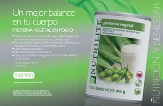NUTRICIÓN Y BIENESTAR
Un mejor balance
en tu cuerpo
PROtEína VEGEtaL En POLVO
 Nueva fórmula con proteína de origen 100% vegetal que
 combina las propiedades de la soya, arveja y trigo.
 25 g de proteína de soya al día contribuyen al bienestar del
 corazón, los músculos y el crecimiento celular.
 Libre de grasas saturadas.
 Naturalmente libre de colesterol.
 Apto para incluirla en programas de control de calorías y
 carbohidratos
 No. de Artículo: 110415
 Cont. 450g



 $68.900
Registro Sanitario: RSiAO1I30411



ESTOS PRODUCTOS SON SUPLEMENTOS
DIETARIOS, NO SON MEDICAMENTOS Y NO
SUPLEN UNA ALIMENTACIÓN EQUILIBRADA.


                                                                11
 