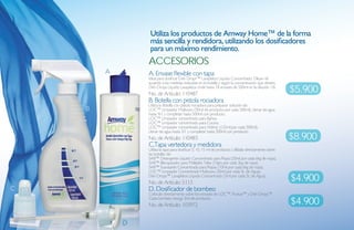 Utiliza los productos de amway Home™ de la forma
                 más sencilla y rendidora, utilizando los dosificadores
                 para un máximo rendimiento.
                aCCesorios
        A       A. Envase flexible con tapa
                Ideal para dosificar Dish Drops™ Lavaplatos Líquido Concentrado. Diluye de
                acuerdo a las medidas indicadas en la botella y según la concentración que desees.
                Dish Drops Líquido Lavaplatos rinde hasta 18 envases de 500ml en la dilución 1:8.
                No. de Artículo: 110487
                                                                                                        $5.900
                B. Botella con pistola rociadora
                Utiliza la Botella con pistola rociadora para preparar solución de:
    B           LOC™ Limpiador Multiusos (50ml de producto por cada 500ml). Llenar de agua
                hasta 9/1 y completar hasta 500ml con producto.
                LOC™ Limpiador concentrado para Baños.
                LOC™ Limpiador concentrado para Cocina.
                LOC™ Limpiador concentrado para Vidrios: (125ml por cada 500ml).
                Llenar de agua hasta 3/1 y completar hasta 500ml con producto.
                No. de Artículo: 110483                                                                 $8.900
                C.Tapa vertedora y medidora
                Utiliza la tapa para dosificar 5, 10, 15 ml de producto. Utilízala directamente sobre
                las botellas de:
                SA8™ Detergente Líquido Concentrado para Ropa (20ml por cada 6kg de ropa).
                SA8™ Blanqueador para Múltiples Telas (10grs por cada 2kg de ropa).
                SA8™ Suavizante Concentrado para Ropas (10ml por cada 6kg de ropa).
                LOC™ Limpiador Concentrado Multiusos (30ml por cada 5L de Agua).
                Dish Drops™ Lavaplatos Líquido Concentrado (3ml por cada 5L de Agua).
                No. de Artículo: 5113
                                                                                                        $4.900
C               D. Dosificador de bombeo
                Colócalo directamente sobre los envases de LOC™, Pursue™ y Dish Drops™.
                Cada bombeo otorga 3ml de producto.
                No. de Artículo: 103972                                                                 $4.900

            D
 