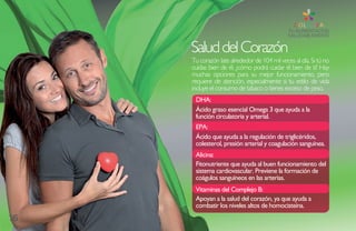 Salud del Corazón
     Tu corazón late alrededor de 104 mil veces al día. Si tú no
     cuidas bien de él, ¿cómo podrá cuidar él bien de ti? Hay
     muchas opciones para su mejor funcionamiento, pero
     requiere de atención, especialmente si tu estilo de vida
     incluye el consumo de tabaco o tienes exceso de peso.
      DHa:
      Ácido graso esencial Omega 3 que ayuda a la
      función circulatoria y arterial.
      EPa:
      Ácido que ayuda a la regulación de triglicéridos,
      colesterol, presión arterial y coagulación sanguínea.
      alicina:
      Fitonutriente que ayuda al buen funcionamiento del
      sistema cardiovascular. Previene la formación de
      coágulos sanguíneos en las arterias.
      Vitaminas del Complejo B:
      apoyan a la salud del corazón, ya que ayuda a
      combatir los niveles altos de homocisteína.
16
 