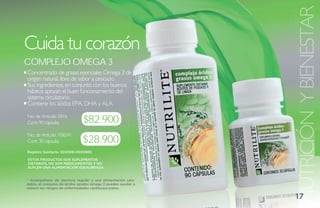NUTRICIÓN Y BIENESTAR
Cuida tu corazón
ComPlejo omega 3
Concentrado de grasas esenciales Omega 3 de
origen natural, libre de sabor a pescado.
Sus ingredientes, en conjunto con los buenos
hábitos apoyan el buen funcionamiento del
sistema circulatorio.
Contiene los ácidos EPA, DHA y ALA.

No. de Artículo: 5816
Cont. 90 cápsulas             $82.900
No. de Artículo: 106541
Cont. 30 cápsulas            $28.900
Registro Sanitario: SD2008-0000865

ESTOS PRODUCTOS SON SUPLEMENTOS
DIETARIOS, NO SON MEDICAMENTOS Y NO
SUPLEN UNA ALIMENTACIÓN EQUILIBRADA.


* Acompañado de ejercicio regular y una alimentación salu-
dable, el consumo de ácidos grados omega 3 pueden ayudar a
reducir los riesgos de enfermedades cardiovasculares.

                                                             17
 