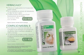 Y BIENESTAR
                                                      NUTRICIÓNSALUD DEL CORAZÓN
herbals ajo*
El Ajo es un coadyuvante en el manejo de la
presión arterial.
Por su contenido en extracto de hierbabuena
no deja mal olor ni sabor.
Contiene también Alicina para el buen
funcionamiento de las arterias.
                              $50.900
No. de Artículo: 100566
Cont. 120 tabletas

Registro Sanitario: INVIMA 2004 N-0000229



ComPlejo Natural b
Formulado con 6 vitaminas esenciales del
Complejo B, que participan en la producción
de glóbulos rojos y mantienen saludable al
sistema nervioso.
Las vitaminas del complejo ayudan a liberar la
energía proveneinte de grasas, carbohidratos
y proteínas.
No. de Artículo: 106671
Cont. 90 tabletas
                              $31.900
Registro Sanitario: SD2008-0000848

ESTOS PRODUCTOS SON SUPLEMENTOS DIETARIOS,
NO SON MEDICAMENTOS Y NO SUPLEN UNA
ALIMENTACIÓN EQUILIBRADA.

* ESTE PRODUCTO ES UN MEDICAMENTO, NO EXCEDER
SU CONSUMO, LEER INDICACIONES Y CONTRAINDICACIONES,
SI LOS SÍNTOMAS PERSISTEN CONSULTE A SU MÉDICO.
                                                      19
 