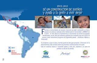 En El 2012
                      SÉ Un COnSTRUCTOR DE SUEÑOS
                     y ayuda a la gente a vivir mejor



                   F    amilias y comunidades de escasos recursos ya están cambiando su futuro
                        gracias a la alianza realizada entre Hábitat para la Humanidad y AMWAY en
                        el 2011. El reto ahora es mantenernos e incrementar el número de familias
                     beneficiadas, es por ello que estamos gustosos de compartir que en el 2012 se
                    suman a este maravilloso programa los siguientes países: ¡Honduras, México y
                   Venezuela!

                   Te invitamos a que te unas y formes parte de este gran proyecto. Infórmate en la
                   oficina Amway más cercana sobre las próximas construcciones en t país.
                                                                                    tu
                   Está en nuestras manos ir sumando países y más aún, estamos a un paso de
    2011
                                            cambiar la vida de los demás.
    2012
    Nuevos
    lanzamientos                                   ¡Participa!
                                                                                      campaña para la niñez


2
 