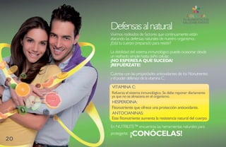 Defensas al natural
     Vivimos rodeados de factores que continuamente están
     atacando las defensas naturales de nuestro organismo:.
     ¿Está tu cuerpo preparado para resistir?

     La debilidad del sistema inmunológico puede ocasionar desde
     un resfriado simple hasta daño celular.
     ¡NO ESPERES A QUE SUCEDA!
     ¡REFUÉRZATE!

     Cuentas con las propiedades antioxidantes de los fitonutrientes
     y el poder defensor de la vitamina C.

      Vitamina C:
     Refuerza el sistema inmunológico. se debe reponer diariamente
     ya que no se almacena en el organismo.
     HEsPERiDina:
     Fitonutriente que ofrece una protección antioxidante.
     antOCianinas:
     Este fitonutriente aumenta la resistencia natural del cuerpo.
     En NUTRILITE™ encuentras las herramientas naturales para
     protegerte.   ¡CONÓCELAS!
20
 