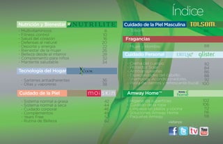 Índice
Nutrición y Bienestar               Cuidado de la Piel Masculina
- Multivitamínicos              6    - Tolsom                               66
- Fitness control             10
- Salud del corazón            16   Fragancias
- Defensas al natural         20
- Deporte y energía           22     - Mujer y Hombre                       68
- Bienestar de la mujer       26
- Belleza desde el interior   28    Cuidado Personal
- Complemento para niños      32
- Mantente saludable          34     - Crema del cuerpo                      82
                                     - Protector Solar                       84
Tecnología del Hogar                 - Antitranspirantes                     86
                                     - Especialidades del cabello:           88
 - Sartenes antiadherentes    36       Shampoos, Acondicionadores,           92
 - Ollas y vaporeras          38     - Pasta de dientes y refrescante bucal 100

Cuidado de la Piel                   Amway Home™
 - Sistema normal a grasa      42    - Higiene de superficies              102
 - Sistema normal a seca       44    - Cuidado de la ropa                  106
 - Cuidado corporal            46    - Limpieza en platos y cocina          112
 - Complementos                48    - Soluciones Amway Home                116
 - Years Free                  52    - Paquetes Amway                       118
 - Rutina de Belleza           62                         visítanos:
 