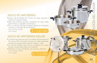 TECNOLOGÍA DEL HOGAR
                                                              UIDADO DEL HOGA
juego de vaPoreras
Incluye; olla holandesa de 4 litros con tapa, vaporera e
inserto de vaporera doble.
Ideal para preparar grandes cantidades de sopa, caldo,
pollo entero, o vegetales voluminosos.
Por su método de baja humedad retiene los nutrientes,
vitaminas y minerales de los alimentos.
No. de Artículo: 101085
Cont. 4 piezas                    $ 1.029.900
juego de vaPoreras deluXe
Contiene seis piezas de acero inoxidable; olla holandesa de
8 cuartos (7.6L), escurridor de pasta con anillo adaptador,
tapa domo grande, rejilla vaporera, rallador y tapa.
La solución perfecta para menús completos en menos
tiempo, conservando todos los nutrientes
Retienen el calor, brindando una cocción uniforme.
No. de Artículo: 101086

                                  $1.714.900
Cont. 6 piezas



                                                                 39
 