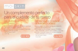 Un complemento perfecto
 para el cuidado de tu rostro
 gel limPiador                                          gel FaCial de CoNtrol
 eXFoliaNte                                             de imPerFeCCioNes
     Gel transparente con perlas de jojoba que limpia   Gel no graso y sin aroma que ayuda a reducir la
     de manera profunda y delicada.                     aparición de imperfecciones.
     Ayuda a reducir el exceso de grasa e impurezas.    Formulado con el complejo relajante MOISKIN:
     Seguro para piel sensible.                         Aloe, manzanilla y pepino; ácido salicílico, y té verde
     No. de Artículo: 106497                            Ayuda a controlar la grasa en el rostro evitando
     Cont. 50g                                          brotes antiestéticos sin resecar.
                                  $32.900                                                   $26.900
                                                        No. de Artículo: 106502
                                                        Cont. 30ml




48
 
