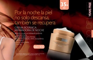 35+




                                                                                          YEaRs FREE
                                                                              CUIDADO DE LA PIE
                                                                       años

Por la noche la piel
no solo descansa,
también se recupera
Crema botÁNiCa
reParadora de NoChe
reP
Brinda a tu piel una hidratación profunda
durante la noche.
Mejora la elasticidad y firmeza.
La piel está hidratada y tiene una apariencia
más lozana.
No. de Artículo: 106486
Cont. 50g

                                         $60.900
*En un estudio realizado con consumidoras. (* Stephens & Associates
Clinical Consumer Perception Results Study #C08-C115):v
                                                                                55
 