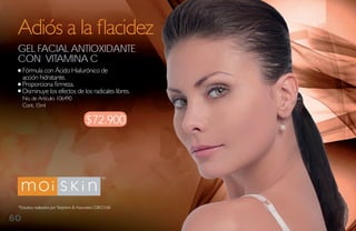 Adiós a la flacidez
 gel FaCial aNtioXidaNte
 CoN vitamiNa C
     Fórmula con Ácido Hialurónico de
     acción hidratante.
     Proporciona firmeza.
     Disminuye los efectos de los radicales libres.
     No. de Artículo: 106490
     Cont. 15ml

                                         $72.900




 *Estudios realizados por Stephens & Associates C08-D168.

60
 