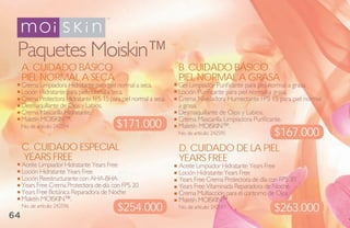 Paquetes Moiskin™
     a. Cuidado bÁsiCo                                             b. Cuidado bÁsiCo
     Piel Normal a seCa                                            Piel Normal a grasa
     Crema Limpiadora Hidratante para piel normal a seca.          Gel Limpiador Purificante para piel normal a grasa.
     Loción Hidratante para piel normal a seca.                    Loción Purificante para piel normal a grasa.
     Crema Protectora Hidratante FPS 15 para piel normal a seca.   Crema Niveladora Humectante FPS 15 para piel normal
     Desmaquillante de Ojos y Labios.                              a grasa.
     Crema Mascarilla Hidratante.                                  Desmaquillante de Ojos y Labios.
     Maletín MOISKIN™.                                             Crema Mascarilla Limpiadora Purificante.
     No. de artículo: 242594               $171.000                Maletín MOISKIN™.
                                                                   No. de artículo: 242595             $167.000
     C. Cuidado esPeCial                                           d. Cuidado de la Piel
     Years Free0                                                   Years Free
     Aceite Limpiador Hidratante Years Free                        Aceite Limpiador Hidratante Years Free
     Loción Hidratante Years Free                                  Loción Hidratante Years Free
     Loción Reestructurante con AHA-BHA                            Years Free Crema Protectora de día con FPS 30
     Years Free Crema Protectora de día con FPS 20                 Years Free Vitaminada Reparadora de Noche
     Years Free Botánica Reparadora de Noche                       Crema Multiacción para el contorno de Ojos
     Maletín MOISKIN™.                                             Maletín MOISKIN™.
     No. de artículo: 242596
                                            $254.000               No. de artículo: 242597             $263.000
64
 