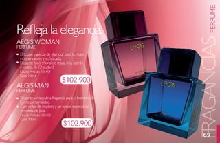 PERFUME
Refleja la elegancia.




                                                    FRAGANCIAS
aegis womaN
PerFume
 El toque especial de glamour para la mujer
 independiente y sofisticada.
 Elegante fusión floral de rosas, lirio, jazmín
 y violeta de Chaudard.
 No. de Artículo: 106454
 Cont. 100ml
                              $102.900
aegis maN
PerFume
 Elegante y masculina fragancia para el hombre de
 fuerte personalidad.
 Con notas de madera y un toque especial de
 pimienta de Java.
 No. de Artículo: 106462
 Cont. 100ml
                               $102.900
                                                      69
 