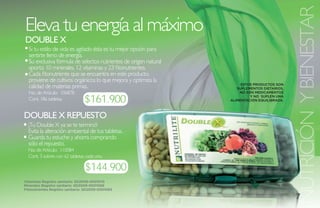 NUTRICIÓN Y BIENESTAR
Eleva tu energía al máximo
DOUBLE X
  Si tu estilo de vida es agitado ésta es tu mejor opción para
  sentirte lleno de energía.
  Su exclusiva fórmula de selectos nutrientes de origen natural
  aporta: 10 minerales, 12 vitaminas y 23 fitonutrientes.
  Cada fitonutriente que se encuentra en este producto,
  proviene de cultivos orgánicos lo que mejora y optimiza la
                                                                       ESTOS PRODUCTOS SON
  calidad de materias primas.                                        SUPLEMENTOS DIETARIOS,
  No. de Artículo: 106878                                             NO SON MEDICAMENTOS

  Cont. 186 tabletas             $161.900                                  Y NO SUPLEN UNA
                                                                  ALIMENTACIÓN EQUILIBRADA.



DOUBLE X REPUEstO
  ¡Tu Double X ya se te terminó!
  Evita la alteración ambiental de tus tabletas.
  Guarda tu estuche y ahorra comprando
  sólo el repuesto.
  No. de Artículo: 110084
  Cont. 3 sobres con 62 tabletas cada uno.

                                 $144.900
Vitaminas Registro sanitario: SD2009-0001075
Minerales Registro sanitario: SD2009-0001066
Fitonutrientes Registro sanitario: SD2009-0001065

                                                                                              7
 