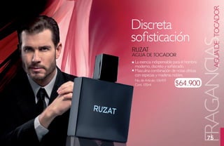 AGUA DE TOCADOR
Discreta
sofisticación




                                           FRAGANCIAS
ruZat
agua de toCador
 La esencia indispensable para el hombre
 moderno, discreto y sofisticado.
 Masculina combinación de notas cítricas
 con especias y maderas nobles.

                           $64.900
 No. de Artículo: 106459
 Cont. 100ml




                                             75
 