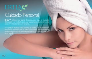 Cuidado Personal
 Ertia™ ofrece una gama de productos para el cuidado
 del cabello y el cuidado corporal elaborados exclusivamente
 para el mercado latinoamericano.
 Su fórmula natural está hecha a partir de ingredientes
 botánicos extraídos de la selva amazónica, especialmente
 diseñados para las necesidades de humectación e hidratación
 de la región.




80
 