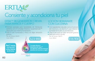 Consiente y acondiciona tu piel
 ertia™ regeNeratioN Crema                                                       loCióN hidrataNte
 Para maNos Y CuerPo                                                             CoN gliCeriNa
     Fórmula avanzada para necesidades de hidratación                            Con ingredientes naturales como el extracto
     extrema con el Complejo Botánico Quatriesencials™                           de murumuru y la vitamina A, que retienen la
     Aqua para una máxima humectación.                                           humedad de la piel y la acondicionan.
     Deja la piel humectada y fresca sin dejar sensación                         Deja la piel suave sin dejar sensación grasosa.
     grasosa.                                                                    Ideal para toda la familia.
     No. de Artículo 106445                                                      No. de Artículo 106474
     Cont. 400ml
                                            $23.900                              Cont. 400ml
                                                                                                               $16.900

     Piel 2 veces                           Complejo Botánico
      más hidratada                         Quatriesencials aqua™
                                            Con glicerina, aceite de maracuyá,
     incluso después                        extractos de murumuru y angico.
       de 24 horas.
                              Quatriesencials

82
 