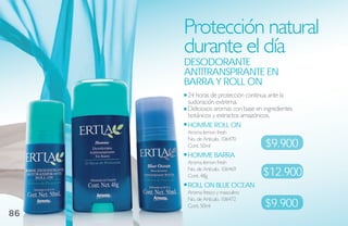 Protección natural
     durante el día
     desodoraNte
     aNtitraNsPiraNte eN
     barra Y roll oN
     24 horas de protección continua ante la
     sudoración extrema.
     Deliciosos aromas con base en ingredientes
     botánicos y extractos amazónicos.
     homme roll oN
     Aroma lemon fresh

                                    $9.900
     No. de Artículo. 106470
     Cont. 50ml
     homme barra
     Aroma lemon fresh
     No. de Artículo. 106469
     Cont. 48g                     $12.900
     roll oN blue oCeaN
     Aroma fresco y masculino

                                   $9.900
     No. de Artículo. 106472
     Cont. 50ml
86
 