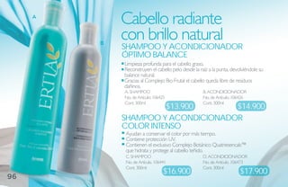 A
             Cabello radiante
         B
             con brillo natural
             shamPoo Y aCoNdiCioNador
             óPtimo balaNCe
             Limpieza profunda para el cabello graso.
             Reconstruyen el cabello pelo desde la raíz a la punta, devolviéndole su
             balance natural.
             Gracias al Complejo Bio-Frutal el cabello queda libre de residuos
             dañinos.
             A. SHAMPOO                              B. ACONDICIONADOR
             No. de Artículo: 106425                 No. de Artículo. 106426
             Cont. 300ml                             Cont. 300ml
                       $13.900      $14.900
             shamPoo Y aCoNdiCioNador
             Color iNteNso
             Ayudan a conservar el color por más tiempo.
             Contiene protección UV.
             Contienen el exclusivo Complejo Botánico Quatriesencals™
             que hidrata y protege al cabello teñido.
             C. SHAMPOO                              D. ACONDICIONADOR
             No. de Artículo. 106441                 No. de Artículo. 106473
             Cont. 300ml                             Cont. 300ml
                                  $16.900                               $17.900
96
 