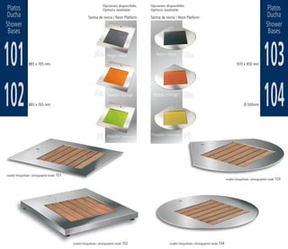 Platos                                                               Opciones disponibles
                                                                      Options available
                                                                                                       Opciones disponibles
                                                                                                       Options available                                                                               Platos
Ducha                                                      Tarima de resina / Resin Platform           Tarima de resina / Resin Platform                                                              Ducha
Shower                                                                                                                                                                                                Shower
 Bases                                                                                                                                                                                                 Bases



101              885 x 765 mm
                                                                Ne        Negro / Black                   Negro / Black
                                                                                                                                    Ne
                                                                                                                                                                              970 x 950 mm          103
102              885 x 765 mm
                                                                Na        Naranja / Orange              Naranja / Orange            Na
                                                                                                                                                                                    Ø 500mm         104
                                                                 Pi       Pistacho / Pistachio green   Pistacho / Pistachio green
                                                                                                                                    Pi



modelo fotografiado / photographed model 101
                                                                                                                                                                      modelo fotografiado / photographed model 103




                                               modelo fotografiado / photographed model 102                            modelo fotografiado / photographed model 104
 