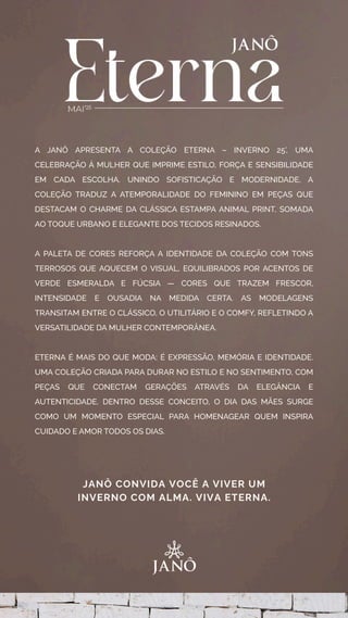 A JANÔ APRESENTA A COLEÇÃO ETERNA – INVERNO 25’, UMA
CELEBRAÇÃO À MULHER QUE IMPRIME ESTILO, FORÇA E SENSIBILIDADE
EM CADA ESCOLHA. UNINDO SOFISTICAÇÃO E MODERNIDADE, A
COLEÇÃO TRADUZ A ATEMPORALIDADE DO FEMININO EM PEÇAS QUE
DESTACAM O CHARME DA CLÁSSICA ESTAMPA ANIMAL PRINT, SOMADA
AO TOQUE URBANO E ELEGANTE DOS TECIDOS RESINADOS.
A PALETA DE CORES REFORÇA A IDENTIDADE DA COLEÇÃO COM TONS
TERROSOS QUE AQUECEM O VISUAL, EQUILIBRADOS POR ACENTOS DE
VERDE ESMERALDA E FÚCSIA — CORES QUE TRAZEM FRESCOR,
INTENSIDADE E OUSADIA NA MEDIDA CERTA. AS MODELAGENS
TRANSITAM ENTRE O CLÁSSICO, O UTILITÁRIO E O COMFY, REFLETINDO A
VERSATILIDADE DA MULHER CONTEMPORÂNEA.
ETERNA É MAIS DO QUE MODA: É EXPRESSÃO, MEMÓRIA E IDENTIDADE.
UMA COLEÇÃO CRIADA PARA DURAR NO ESTILO E NO SENTIMENTO, COM
PEÇAS QUE CONECTAM GERAÇÕES ATRAVÉS DA ELEGÂNCIA E
AUTENTICIDADE. DENTRO DESSE CONCEITO, O DIA DAS MÃES SURGE
COMO UM MOMENTO ESPECIAL PARA HOMENAGEAR QUEM INSPIRA
CUIDADO E AMOR TODOS OS DIAS.
JANÔ CONVIDA VOCÊ A VIVER UM
INVERNO COM ALMA. VIVA ETERNA.
 