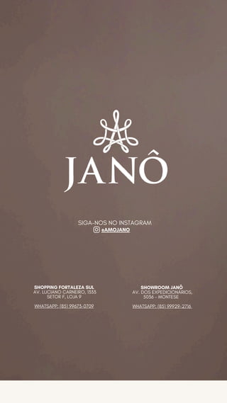 SHOPPING FORTALEZA SUL
AV. LUCIANO CARNEIRO, 1333
SETOR F, LOJA 9
WHATSAPP: (85) 99673-0709
SHOWROOM JANÔ
AV. DOS EXPEDICIONÁRIOS,
5036 - MONTESE
WHATSAPP: (85) 99929-2716
SIGA-NOS NO INSTAGRAM
@AMOJANO
 