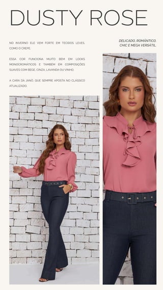 NO INVERNO ELE VEM FORTE EM TECIDOS LEVES,
COMO O CREPE.
ESSA COR FUNCIONA MUITO BEM EM LOOKS
MONOCROMÁTICOS E TAMBÉM EM COMPOSIÇÕES
SUAVES COM BEGE, CINZA, LAVANDA OU VINHO.
A CARA DA JANÔ, QUE SEMPRE APOSTA NO CLÁSSICO
ATUALIZADO.
DUSTY ROSE
DELICADO, ROMÂNTICO,
CHIC E MEGA VERSÁTIL.
 