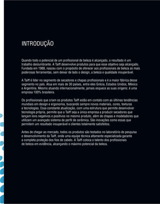 INTRODUÇÃO

                Quando todo o potencial de um profissional de beleza é alcançado, o resultado é um
                trabalho deslumbrante. A Taiff desenvolve produtos para que esse objetivo seja alcançado.
                Fundada em 1988, nasceu com o propósito de oferecer aos profissionais de beleza as mais
                poderosas ferramentas, sem deixar de lado o design, a beleza e qualidade insuperável.

                A Taiff é líder no segmento de secadores e chapas profissionais e é a maior fábrica desse
                segmento no país. Atua em mais de 30 países, entre eles Grécia, Estados Unidos, México
                e Argentina. Mesmo atuando internacionalmente, jamais esquece as suas origens: é uma
                empresa 100% brasileira.

                Os profissionais que criam os produtos Taiff estão em contato com as últimas tendências
                mundiais em design e ergonomia, buscando sempre novos materiais, cores, texturas
                e tecnologias. Essa constante atualização, com uma estrutura que permite desenvolver
                tecnologia própria, permite que a Taiff seja a única empresa a produzir secadores que
                lançam íons negativos e positivos no mesmo produto, além de chapas e modeladores que
                utilizam um avançado sistema de perfil de cerâmica. São inovações como essas que
                permitem um resultado insuperável e clientes totalmente satisfeitos.

                Antes de chegar ao mercado, todos os produtos são testados no laboratório de pesquisa
                e desenvolvimento da Taiff, onde uma equipe técnica altamente especializada garante
                a completa proteção dos fios de cabelo. A Taiff coloca o talento dos profissionais
                de beleza em evidência, alcançando o máximo potencial da beleza.




MB-114-11- ESPECIALIZADA FINAL.indd 3                                                                       02/09/11 21:27
 