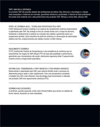 TAIFF. UMA BELA LIDERANÇA.
       Os produtos Taiff são grandes aliados dos profissionais de beleza. Eles oferecem a tecnologia e o design
       mais avançados e modernos do mercado, garantindo eficiência e praticidade. O talento de todo profissional
       fica ainda mais evidente com a alta performance dos produtos Taiff. Ofereça a marca líder, ofereça Taiff.



        PERFIL DE CERÂMICA (ACC) - TECNOLOGIA PATENTEADA PELA TAIFF.
        O ACC (Advanced Ceramic Coating) é um sistema de revestimento cerâmico desenvolvido
        e patenteado pela Taiff. Ele protege os fios do contato direto com a chapa de alumínio,
        facilitando o deslizamento e selando as cutículas dos cabelos, garantindo assim um
        acabamento perfeito. Outro benefício do perfil de cerâmica é a diminuição da eletricidade
        estática dos fios, proporcionando aos cabelos maciez e brilho intenso.



        AQUECIMENTO CERÂMICO.
        O PTC (Coeficiente Positivo de Temperatura) é uma resistência de cerâmica que se
        autocontrola. As chapas da Taiff utilizam PTC da mais alta qualidade e performance,
        garantindo que a temperatura não oscile, oferecendo segurança total. O aquecimento
        cerâmico torna a chapa bivolt automático.



        SISTEMA DUAL TRANSMISSION. A TAIFF INVENTOU E TODO MUNDO AGRADECE.
        Desenvolvido e patenteado pela Taiff, esse sistema facilita muito o processo de
        alisamento porque repõe o calor rapidamente. Com uma temperatura constante,
        o trabalho fica 30% mais eficiente. Essa tecnologia dual transmission é utilizada
        nos produtos Taiff com aquecimento cerâmico (PTC).



        CERÂMICA NOS SECADORES.
        A cerâmica, quando aquecida, emite raios infravermelhos que secam os cabelos de
        forma natural, deixando-os mais hidratados.




MB-114-11- ESPECIALIZADA FINAL.indd 4                                                                         02/09/11 21:27
 