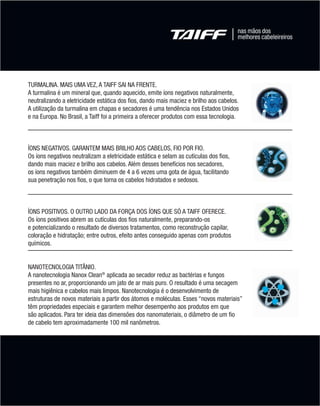 TURMALINA. MAIS UMA VEZ, A TAIFF SAI NA FRENTE.
        A turmalina é um mineral que, quando aquecido, emite íons negativos naturalmente,
        neutralizando a eletricidade estática dos fios, dando mais maciez e brilho aos cabelos.
        A utilização da turmalina em chapas e secadores é uma tendência nos Estados Unidos
        e na Europa. No Brasil, a Taiff foi a primeira a oferecer produtos com essa tecnologia.



        ÍONS NEGATIVOS. GARANTEM MAIS BRILHO AOS CABELOS, FIO POR FIO.
        Os íons negativos neutralizam a eletricidade estática e selam as cutículas dos fios,
        dando mais maciez e brilho aos cabelos. Além desses benefícios nos secadores,
        os íons negativos também diminuem de 4 a 6 vezes uma gota de água, facilitando
        sua penetração nos fios, o que torna os cabelos hidratados e sedosos.



        ÍONS POSITIVOS. O OUTRO LADO DA FORÇA DOS ÍONS QUE SÓ A TAIFF OFERECE.
        Os íons positivos abrem as cutículas dos fios naturalmente, preparando-os
        e potencializando o resultado de diversos tratamentos, como reconstrução capilar,
        coloração e hidratação; entre outros, efeito antes conseguido apenas com produtos
        químicos.


        NANOTECNOLOGIA TITÂNIO.
        A nanotecnologia Nanox Clean® aplicada ao secador reduz as bactérias e fungos
        presentes no ar, proporcionando um jato de ar mais puro. O resultado é uma secagem
        mais higiênica e cabelos mais limpos. Nanotecnologia é o desenvolvimento de
        estruturas de novos materiais a partir dos átomos e moléculas. Esses “novos materiais”
        têm propriedades especiais e garantem melhor desempenho aos produtos em que
        são aplicados. Para ter ideia das dimensões dos nanomateriais, o diâmetro de um fio
        de cabelo tem aproximadamente 100 mil nanômetros.




MB-114-11- ESPECIALIZADA FINAL.indd 5                                                             02/09/11 21:27
 