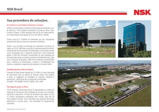 2NSK Brasil Ltda. | www.nsk.com.br
NSK Brasil
Os números e a sua história comprovam o sucesso
ANSKéumadaslíderesmundiaisnafabricaçãoderolamentos:com
62 fábricas e 130 escritórios localizados na América, África, Ásia,
Europa e Oceania, a NSK emprega mais de 26 mil colaboradores,
com faturamento anual global em torno de US$ 8,7 bilhões.
Produz cerca de 1,4 bilhões de rolamentos por ano, abrangendo
praticamente todos os tipos de rolamentos existentes.
Desde o seu princípio na fabricação de rolamentos de esferas no
Japão,em1916,aNSKtemcumpridooimportantepapeldeproduzir
componentesdealtaprecisãoeconfiabilidade,promovendosempre
novas tecnologias para o segmento automotivo. Como fabricante
global, a NSK tem fornecido componentes de alta qualidade aos
principaisfabricantesmundiaisdeveículosetrabalhandoladoalado
com a indústria há décadas, a NSK tem contribuído sensivelmente
para a melhoria do desempenho, conforto e confiabilidade dos
veículos, ampliando a segurança das pessoas no mundo inteiro.
Qualidade japonesa, fábrica brasileira
Presente no Brasil desde a década de 70, a NSK é a maior fabricante
de rolamentos fixos de esferas da América Latina. Para atender
a todas as exigências de qualidade do mercado industrial e
automotivo, a NSK Brasil tem as seguintes certificações:
ISO 9001, ISO QS9000, ISO/TS 16949 e ISO 14001.
Tecnologia do grupo no Brasil
O BTC (Brazilian Technology Center) é especializado em análise de
materiais de rolamentos e em prestação de serviços aos mercados
industrial e automotivo. O Brasil foi escolhido para sediar um dos
14 centros tecnológicos espalhados pelo mundo, pelo fato da
filial brasileira fornecer seus rolamentos para grandes fabricantes
automotivos e grande parte dos fabricantes de equipamentos
industriais.
Sua provedora de soluções.
Fábrica NSK – Suzano - SP - Brasil
Escritório NSK – SP - Brasil
Centro Tecnológico Brasileiro - Suzano - SP - Brasil
 