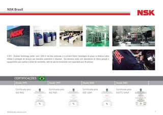 3NSK Brasil Ltda. | www.nsk.com.br
NSK Brasil
A NSK tem usado sua experiência em tecnologia de máquinas de
precisão, aperfeiçoado através de anos de fabricação de rolamentos,
para diversificar-se em: Produtos para a indústria automobilística;
Máquinas de precisão e peças; Produtos mecatrônicos.
Desde 1995 Desde 2000Desde 1997 Desde 2003
Certificada pela
ISO 9002
Certificada pela
ISO 14001
Certificada pela
ISO 9001
Certificada pela
ISO/TS 16949
CERTIFICAÇÕES
O BTC - Brazilian Technology Center, com 1.350 m2
de área construída, é o primeiro Centro Tecnológico do grupo na América Latina
voltado à prestação de serviços aos mercados automotivo e industrial. Sua estrutura conta com laboratórios de última geração e
equipamentos para análises e testes de rolamentos, além de sala de treinamento com capacidade para 40 pessoas.
3NSK Brasil Ltda. | www.nsk.com.br
 