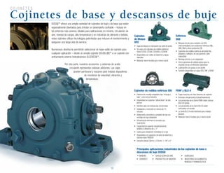 10
C O J I N E T E S
Cojinetes de base y descansos de buje
DODGE®
ofrece una amplia variedad de cojinetes de buje y de base que están
especialmente diseñados para brindar un desempeño confiable – incluso en
los entornos más severos. Ideales para aplicaciones en minería, circulación de
aire, manejo de cargas, alta temperatura y en industrias de alimento y bebida,
estos cojinetes utilizan tecnologías patentadas que reducen el mantenimiento y
aseguran una larga vida de servicio.
Numerosos diseños le permitirán seleccionar el mejor estilo de cojinete para
cualquier aplicación – desde un simple cojinete SOLIDLUBE®
a un cojinete con
enfriamiento externo hidrodinámico SLEEVEOIL®
.
Por otra parte, nuestros accesorios y sistemas de aceite
circulante representan valiosas adiciones. Las cajas
pueden perforarse y roscarse para instalar dispositivos
de monitoreo de velocidad, vibración y
temperatura.
Principales aplicaciones industriales de los cojinetes de base o
descansos de buje DODGE
	•	 MINERÍA	 •	 CIRCULACIÓN	DE	AIRE	 •	 AGREGADO
•	 CEMENTO	 •	 PRODUCTOS	DE	MADERA	 •	 INDUSTRIAS	DE	ALIMENTOS,			
		 	 	 	 	 	 BEBIDAS	Y	FARMACÉUTICA	
Cojinetes
de Bloque
HFO
•	 Cajas de bloque con lubricación por anillo de aceite
•	 Se	usan	con	cojinetes	de	rodillos	esféricos	
Serie 22200, 22300, 22200K y 22300K
•	 Disponibles	con	sellos	de	laberinto	y	tapas	
laterales
•	 Material:	hierro	fundido	gris	o	hierro	dúctil
PDNF y BLO A
•	 Cajas	macizas	con	dos	asientos	de	cojinete
•	 Eliminan	virtualmente	el	desalineamiento
•	 Los	productos	de	la	Serie	PDNF	están	lubrica-
dos con grasa
•	 Los	productos	de	la	Serie	BLO	A	están	
lubricados con aceite
•	 La	Serie	BLO	A	está	diseñada	para	trabajo	
pesado
•	 Material:	hierro	fundido	gris	o	hierro	dúctil
Esféricos
SNX
•	 Bloques	de	pie	que	cumplen	con	ISO,	
intercambiables con productos métricos SNL,
SNV, SNA y otros productos SN
•	 Cojinetes	de	rodillos	esféricos	de	doble	fila,	
alojados y sellados, de uso general y alta
capacidad
•	 Montaje	directo	y	con	adaptador
•	 Cinco	opciones	de	sellado	aptas	para	la	
mayoría de las condiciones operativas
•	 Lubricación	con	grasa	o	con	aceite
•	 También disponibles en cajas SDX, SNF y SSND
Cojinetes de rodillos esféricos ISN
•	 Sistema	de	montaje	adaptador	tipo	“empuje	y	
hale”, único en la industria
•	 Disponibles	en	soportes	“pillow	block”	de	dos	
pernos
•	 Admiten	ejes	con	tolerancias	comerciales
•	 Instalación	y	remoción	en	menos	de	15	
minutos
•	 Aditamento	concéntrico	completo	del	eje	con	
montaje de buje adaptador
•	 Virtualmente	eliminan	la	corrosión	por	
rozamiento
•	 Capacidad	de	soportar	desalineamiento	
estático	o	dinámico	de	±	1°
•	 Listos	para	instalación	inmediata	en	el	eje
•	 Disponibles	con	opciones	de	sello	de	laberinto	y	
reborde triple TRIDENT
•	 Tamaños	desde	30mm	a	125mm;	1-1/8”	a	5”
10
Por otra parte, nuestros accesorios y sistemas de aceite
circulante representan valiosas adiciones. Las cajas
pueden perforarse y roscarse para instalar dispositivos
de monitoreo de velocidad, vibración y
temperatura.
 