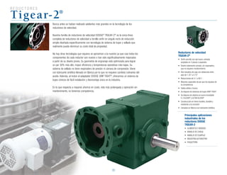R E D U C T O R E S
20
Principales aplicaciones
industriales de los
reductores DODGE
TIGEAR-2
•	 ALIMENTOS	Y	BEBIDAS
•	 MANEJO	DE	CARGA
•	 MANEJO	DE	EQUIPAJE
•	 INDUSTRIA	AUTOMOTRIZ
•	 PAQUETERÍA
Tigear-2®
Nunca antes se habían realizado adelantos más grandes en la tecnología de los
reductores de velocidad.
Nuestra familia de reductores de velocidad DODGE®
TIGEAR-2®
es la única línea
completa de reductores de velocidad a tornillo sinfín en ángulo recto de reducción
simple diseñada específicamente con tecnología de sistema de bujes y sellado que
realmente puede disminuir su costo total de propiedad.
No hay otras tecnologías que siquiera se aproximen a la nuestra ya que casi todos los
componentes de cada reductor son nuevos o han sido significativamente mejorados
a partir de su diseño previo. Su geometría de engranaje está optimizada para lograr
un par 30% más alto, mayor eficiencia y temperaturas operativas más bajas. Su
sistema de sellado no tiene respiradero de presión ni cámara de compresión. Viene
con lubricante sintético llenado en fábrica por lo que no requiere cambios rutinarios del
aceite. Además, al incluir el adaptador DODGE GRIP TIGHT®
, ofrecemos un sistema de
bujes cónicos de fácil instalación y desmontaje único en la industria.
En lo que respecta a mayores ahorros en costo, vida más prolongada y operación sin
mantenimiento, no tenemos competencia.
Reductores de velocidad
TIGEAR-2®
•	 Sinfín	sencillo	con	eje	hueco,	entrada	
acoplada en 3 piezas o separada
•	 Diseño	totalmente	cerrado,	sin	respiradero,	
que no requiere mantenimiento
•	 Diez	tamaños	de	caja	con	distancias	entre	
ejes	de	1.33”	a	4.75”
•	 Reducciones	de	5:1	a	60:1
•	 Mayores	capacides	de	par	que	los	equipos	de	
la competencia
•	 Salida	sólida	o	hueca
•	 Se	dispone	de	sistemas	de	bujes	GRIP-TIGHT
•	 Se	dispone	de	diseños	en	acero	inoxidable	
E-Z KLEEN®
y ULTRA KLEEN®
•	 Construcción	en	hierro	fundido,	durable	y	
resistente a la corrosión
•	 Llenados	en	fábrica	con	lubricante	sintético
 