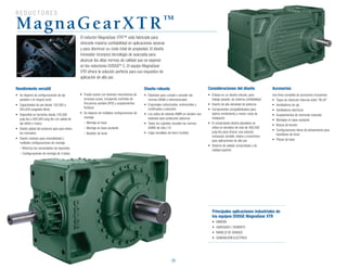 R eductores
26
MagnaGearXTR™
El reductor MagnaGear XTR™ está fabricado para
ofrecerle máxima confiabilidad en aplicaciones severas
y para disminuir su costo total de propiedad. El diseño
innovador incorpora tecnología de avanzada para
alcanzar las altas normas de calidad que se esperan
en los reductores DODGE®
C. El equipo MagnaGear
XTR ofrece la solución perfecta para sus requisitos de
aplicación de alto par.
Rendimiento versátil
•	 Se dispone de configuraciones de eje
paralelo o en ángulo recto
•	 Capacidades de par desde 100,000 a
920,000 pulgadas-libras
•	 Disponible en tamaños desde 100,000
pulg-lbs a 920,000 pulg-lbs con salida de
eje sólido o hueco
•	 Diseño global del producto apto para todos
los mercados
•	 Diseño modular para reversibilidad y
múltiples configuraciones de montaje
	 – Minimiza las necesidades de repuestos
	 – Configuraciones de montaje de 4 lados
•	 Puede usarse con diversos mecanismos de
arranque suave, incluyendo controles de
frecuencia variable (VFD) y acoplamientos
fluídicos
•	 Se dispone de múltiples configuraciones de
montaje
	 – Montaje en base
	 – Montaje en base oscilante
	 – Bastidor de túnel
Principales aplicaciones industriales de
los equipos DODGE MagnaGear XTR
•	 MINERÍA
•	 AGREGADO / CEMENTO
•	 MANEJO DE GRANOS
•	 GENERACIÓN ELÉCTRICA
Diseño robusto
•	 Diseñado para cumplir o exceder las
normas AGMA e internacionales
•	 Engranajes carburizados, endurecidos y
rectificados a precisión
•	 Los sellos de reborde HNBR en tándem son
estándar para protección adicional
•	 Todos los cojinetes exceden las normas
AGMA de vida L10
•	 Cajas versátiles de hierro fundido
Consideraciones del diseño
•	 Énfasis en un diseño robusto, para
trabajo pesado, de máxima confiabilidad
•	 Diseño de alta densidad de potencia
•	 Componentes compatibilizados para
óptimo rendimiento y menor costo de
instalación
•	 El comprobado diseño planetario se
utiliza en tamaños de más de 390,000
pulg-lbs para ofrecer una solución
compacta, durable, liviana y económica
para aplicaciones de alto par
•	 Sistema de sellado comprobado y de
calidad superior
Accesorios
Una línea completa de accesorios incluyendo:
•	 Topes de retención internos estilo “lift-off”
•	 Ventiladores de eje
•	 Ventiladores eléctricos
•	 Acoplamientos de momento reducido
•	 Montajes en base oscilante
•	 Brazos de torsión
•	 Configuraciones libres de alineamiento para
bastidores de túnel
•	 Placas de base
 