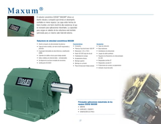 27
Maxum®
Reductores de velocidad concéntricos MAXUM
El reductor concéntrico DODGE®
MAXUM®
ofrece un
diseño robusto y compacto que brinda un desempeño
confiable en menor espacio. Las cajas están hechas de
hierro fundido y de hierro dúctil de alta resistencia, lo que
es necesario para aplicaciones industriales. La capacidad
para cargas en voladizo de los reductores está también
optimizada para un máximo valor total del sistema.
•	 Diseño	compacto,	de	alta	densidad	de	potencia
•	 Cajas	de	hierro	fundido	y	de	hierro	dúctil	maquinadas	a	
precisión
•	 Engranajes	helicoidales	de	alta	eficiencia	y	clasificación	
AGMA
•	 Cojinetes	de	rodillos	cónicos	para	trabajo	pesado
•	 Sellos	metálicos	de	reborde	doble	–	entrada/salida
•	 Se	dispone	de	una	línea	completa	de	accesorios
•	 Certificación	ISO	9002
Características
•	 8	tamaños
•	 Potencia:	fraccional	hasta	1600	HP
•	 Relaciones:	2.25	a	194.6
•	 Hasta	502,000	pulg-lbs	de	par
•	 Flexibilidad	de	montaje
•	 Acoplamiento	directo
•	 Montaje	superior
•	 Montaje	en	cucharón
•	 Placa	de	base	para	trabajo	pesado
Principales aplicaciones industriales de los
equipos DODGE MAXUM
•	 MINERÍA
•	 AGREGADO	/	CEMENTO
•	 GENERACIÓN	ELÉCTRICA
Accesorios
•	 Topes	de	retención
•	 Base	deslizante
•	 Ventiladores	de	enfriamiento
•	 Juegos	de	sellos	auxiliares
•	 Paquete	de	enfriamiento	con	intercambiador	
de calor
•	 Respiradero	de	filtro	XT
•	 Respiradero	cerrado	XT
•	 Protecciones	de	correas	y	acoplamientos
•	 Indicador	visual	del	aceite
 