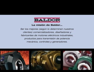 3
La misión de Baldor…
Ser los mejores (según lo determinen nuestros
clientes) comercializadores, diseñadores y
fabricantes de motores eléctricos industriales,
productos para transmisión de potencia
mecánica, controles y generadores.
 
