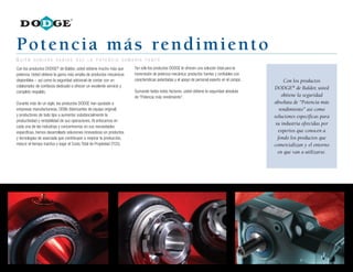 4
Potencia más rendimiento
Con los productos DODGE®
de Baldor, usted obtiene mucho más que
potencia. Usted obtiene la gama más amplia de productos mecánicos
disponibles – así como la seguridad adicional de contar con un
colaborador de confianza dedicado a ofrecer un excelente servicio y
completo respaldo.
Durante más de un siglo, los productos DODGE han ayudado a
empresas manufactureras, OEMs (fabricantes de equipo original)
y productores de todo tipo a aumentar substancialmente la
productividad y rentabilidad de sus operaciones. Al enfocarnos en
cada una de las industrias y concentrarnos en sus necesidades
específicas, hemos desarrollado soluciones innovadoras en productos
y tecnologías de avanzada que contribuyen a mejorar la producción,
reducir el tiempo inactivo y bajar el Costo Total de Propiedad (TCO).
Tan sólo los productos DODGE le ofrecen una solución total para la
transmisión de potencia mecánica: productos fuertes y confiables con
características patentadas y el apoyo de personal experto en el campo.
Sumando todos estos factores, usted obtiene la seguridad absoluta
de “Potencia más rendimiento”.
Con los productos
DODGE®
de Baldor, usted
obtiene la seguridad
absoluta de “Potencia más
rendimiento” así como
soluciones específicas para
su industria ofrecidas por
expertos que conocen a
fondo los productos que
comercializan y el entorno
en que van a utilizarse.
Q u i é n h u b i e r a s a b i d o q u e l a p o t e n c i a s u m a r í a t a n t o
 