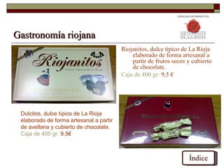 Gastronomía riojana
                                         Riojanitos, dulce típico de La Rioja
                                             elaborado de forma artesanal a
                                             partir de frutos secos y cubierto
                                             de chocolate.
                                         Caja de 400 gr: 9,5 €




 Dulcitos, dulce típico de La Rioja
 elaborado de forma artesanal a partir
 de avellana y cubierto de chocolate.
 Caja de 400 gr: 9,5€



                                                                    Índice
 