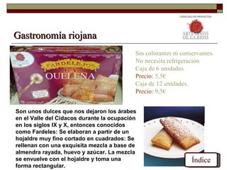 Gastronomía riojana
                                           Sin colorantes ni conservantes.
                                           No necesita refrigeración
                                           Caja de 6 unidades
                                           Precio: 5,5€
                                           Caja de 12 unidades.
                                           Precio: 9,5€


Son unos dulces que nos dejaron los árabes
en el Valle del Cidacos durante la ocupación
en los siglos IX y X, entonces conocidos
como Fardeles: Se elaboran a partir de un
hojaldre muy fino cortado en cuadrados: Se
rellenan con una exquisita mezcla a base de
almendra rayada, huevo y azúcar. La mezcla
se envuelve con el hojaldre y toma una                           Índice
forma rectangular.
 