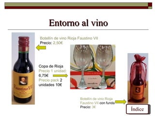Entorno al vino
Botellín de vino Rioja Faustino VII
Precio: 2,50€




Copa de Rioja
Precio 1 unidad:
6,75€
Precio pack 2
unidades 10€


                        Botellín de vino Rioja
                        Faustino VII con funda
                        Precio: 3€
                                                 Índice
 