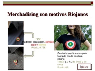 Merchadising con motivos Riojanos



                 PINS
      Modelos: escarapela, corazón,
             copa y estrella
              Precio: 0,75€

                                      Camiseta con la escarapela
                                      formada con la bandera
                                      riojana
                                      Tallas: L y XL de chico y de
                                      chica
                                      Precio: 6€            Índice
 