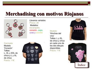 Merchadising con motivos Riojanos
                 Llaveros variados
                 Precio: 2€
                  Modelos:
                 escarapela,
                 corazón, copa,      Modelo:
                 uvas y estrella     'Hinchas del
                                     vino‘
                                     Tallas: L y XL
                                     de chico y chica
Camiseta                             en cada uno de
Modelo                               los dos dibujos
'Corazón'                            disponibles
Tallas:                              Precio: 11€
L, XL y XXL de
chico y L y XL
de chica
Precio: 11€

                                                        Índice
 