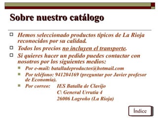 Sobre nuestro catálogo
   Hemos seleccionado productos típicos de La Rioja
    reconocidos por su calidad.
   Todos los precios no incluyen el transporte.
   Si quieres hacer un pedido puedes contactar con
    nosotros por los siguientes medios:
       Por e-mail: batalladeproductos@hotmail.com
       Por teléfono: 941204169 (preguntar por Javier profesor
        de Economía).
       Por correo: IES Batalla de Clavijo
                       C General Urrutia 4
                       26006 Logroño (La Rioja)

                                                        Índice
 