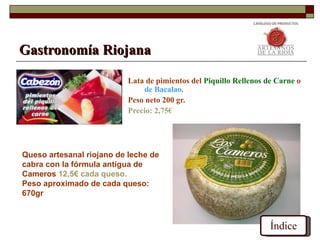 Gastronomía Riojana

                           Lata de pimientos del Piquillo Rellenos de Carne o
                               de Bacalao.
                           Peso neto 200 gr.
                           Precio: 2,75€




Queso artesanal riojano de leche de
cabra con la fórmula antigua de
Cameros 12,5€ cada queso.
Peso aproximado de cada queso:
670gr



                                                                    Índice
 