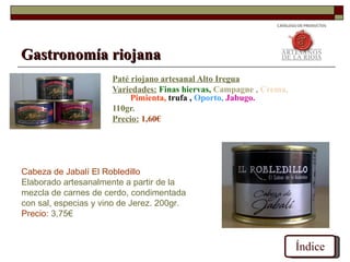 Gastronomía riojana
                      Paté riojano artesanal Alto Iregua
                      Variedades: Finas hiervas, Campagne , Crema,
                           Pimienta, trufa , Oporto, Jabugo.
                      110gr.
                      Precio: 1,60€




Cabeza de Jabalí El Robledillo
Elaborado artesanalmente a partir de la
mezcla de carnes de cerdo, condimentada
con sal, especias y vino de Jerez. 200gr.
Precio: 3,75€


                                                                     Índice
 