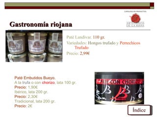 Gastronomía riojana
                                Paté Landivar. 110 gr.
                                Variedades: Hongos trufado y Perrechicos
                                     Trufado
                                Precio: 2,99€




 Paté Embutidos Bueyo.
 A la trufa o con chorizo, lata 100 gr.
 Precio: 1,90€
 Ibérico, lata 200 gr.
 Precio: 2,30€
 Tradicional, lata 200 gr.
 Precio: 2€
                                                                   Índice
 